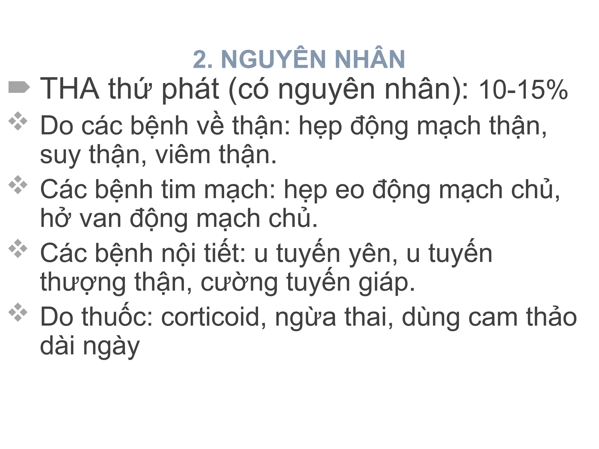 2. NGUYÊN NHÂN
 THA thứ phát (có nguyên nhân): 10-15%
 Do các bệnh về thận: hẹp động mạch thận,
suy thận, viêm thận.
 Các bệnh tim mạch: hẹp eo động mạch chủ,
hở van động mạch chủ.
 Các bệnh nội tiết: u tuyến yên, u tuyến
thượng thận, cường tuyến giáp.
 Do thuốc: corticoid, ngừa thai, dùng cam thảo
dài ngày
 