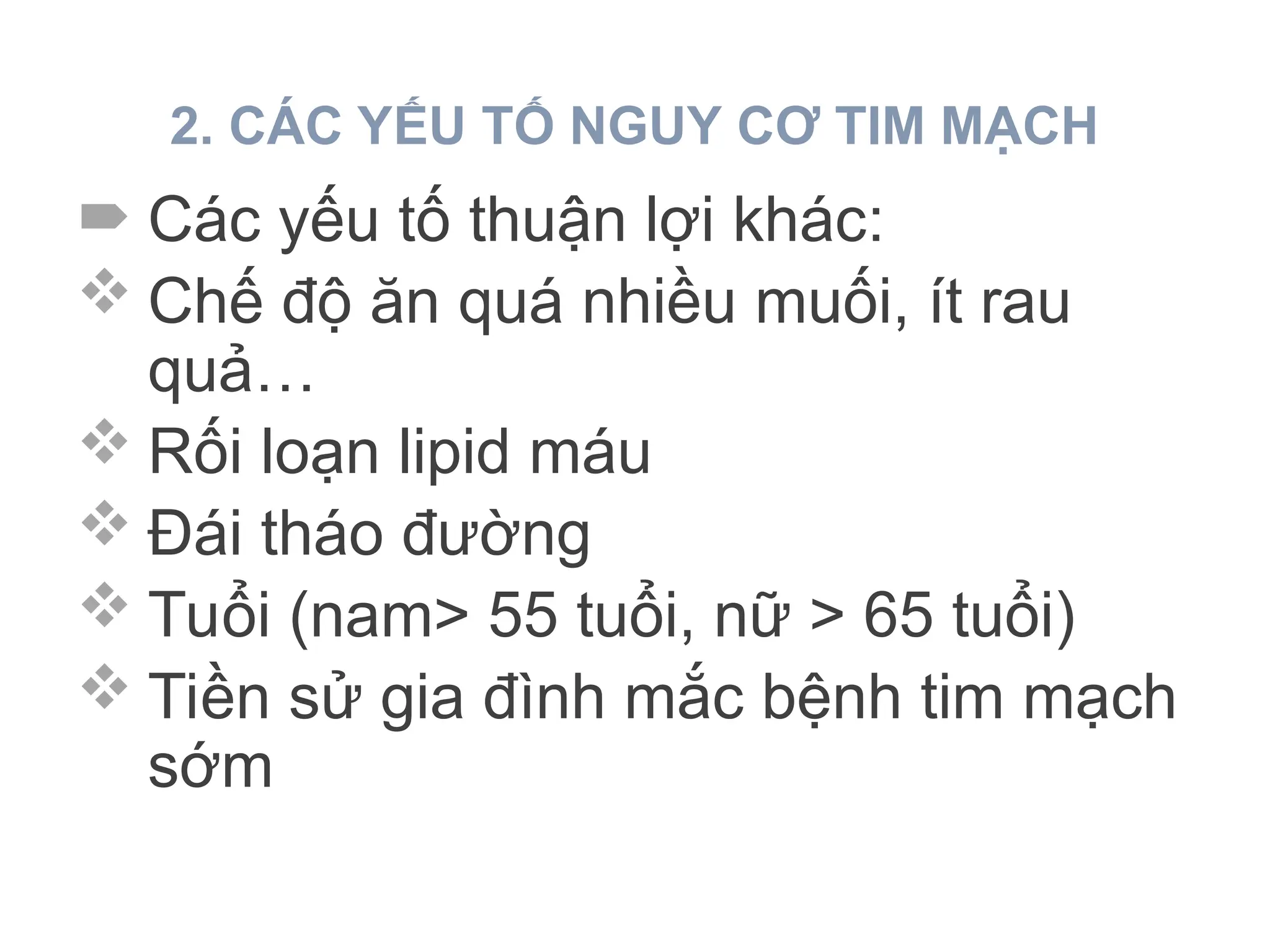 2. CÁC YẾU TỐ NGUY CƠ TIM MẠCH
 Các yếu tố thuận lợi khác:
 Chế độ ăn quá nhiều muối, ít rau
quả…
 Rối loạn lipid máu
 Đái tháo đường
 Tuổi (nam> 55 tuổi, nữ > 65 tuổi)
 Tiền sử gia đình mắc bệnh tim mạch
sớm
 