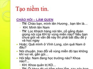 Tạo niềm tin.
CHÀO HỎI – LÀM QUEN
  ◦ TV: Chào bạn, mình tên Hương , bạn tên là…
  ◦ KH: Mình tên Nam
  ◦ TV: Lúc Khách hàng nói tên, cố gắng đoán
    giọng nói của KH từ vùng miền nào? Nếu bạn
    chưa giỏi về vấn đề này thì phải bắt đầu để ý
    và học ngay
 Hoặc: Quê mình ở Vĩnh Long, còn quê Nam ở
  đâu?
 Nói chuyện, trao đổi về vùng miền đó tạo không
  khí vui vẻ, gần gũi…
 Hỏi tiếp: Nam đang học trường nào? Khoa
  nào?...
  ◦ KH: Khoa quản trị KD…
 