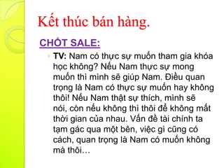 Kết thúc bán hàng.
CHỐT SALE:
 ◦ TV: Nam có thực sự muốn tham gia khóa
   học không? Nếu Nam thực sự mong
   muốn thì mình sẽ giúp Nam. Điều quan
   trọng là Nam có thực sự muốn hay không
   thôi! Nếu Nam thật sự thích, mình sẽ
   nói, còn nếu không thì thôi để không mất
   thời gian của nhau. Vấn đề tài chính ta
   tạm gác qua một bên, việc gì cũng có
   cách, quan trọng là Nam có muốn không
   mà thôi…
 