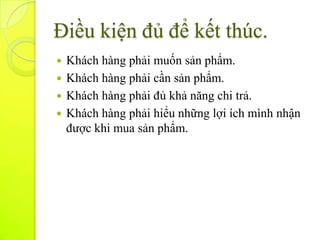 Điều kiện đủ để kết thúc.
 Khách hàng phải muốn sản phẩm.
 Khách hàng phải cần sản phẩm.
 Khách hàng phải đủ khả năng chi trả.
 Khách hàng phải hiểu những lợi ích mình nhận
  được khi mua sản phẩm.
 