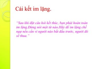 Cái kết im lặng.

“Sau khi đặt câu hỏi kết thúc, bạn phải hoàn toàn
im lặng.Đừng nói một từ nào.Hãy để im lặng chế
ngự nếu cần vì người nào bắt đầu trước, người đó
sẽ thua.”
 