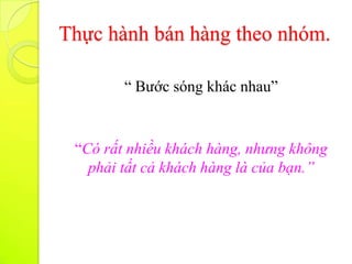 Thực hành bán hàng theo nhóm.

        “ Bước sóng khác nhau”


 “Có rất nhiều khách hàng, nhưng không
   phải tất cả khách hàng là của bạn.”
 