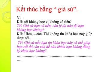 Kết thúc bằng “ giả sử”.
Vd:
KH: tôi không học vì không có tiền?
TV: Giả sử bạn có tiền, còn lý do nào để bạn
không học không?
KH: Uhm,…còn. Tôi không tin khóa học này giúp
được tôi.
 TV: Giả sử nếu bạn tin khóa học này có thể giúp
bạn rồi thì còn vấn đề nào khiến bạn không đăng
ký khóa học không?
.................................................................................
......
 