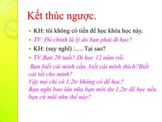 Kết thúc ngược.
 KH: tôi không có tiền để học khóa học này.
 TV: Đó chính là lý do bạn phải đi học?
 KH: (suy nghĩ) :…. Tại sao?
 TV:Bạn 20 tuổi? Đi học 12 năm rồi.
 Bạn biết cái mình cần, biết cái mình thích?Biết
cái tốt cho mình?
Vậy mà chỉ có 1,2tr không có để học?
Bạn nghỉ bao lâu nữa bạn mới dư 1,2tr để học nếu
bạn cứ mãi như thế này?
 
