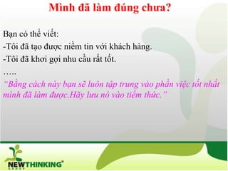 Mình đã làm đúng chưa?

Bạn có thể viết:
-Tôi đã tạo được niềm tin với khách hàng.
-Tôi đã khơi gợi nhu cầu rất tốt.
…..
“Bằng cách này bạn sẽ luôn tập trung vào phần việc tốt nhất
mình đã làm được.Hãy lưu nó vào tiềm thức.”
 