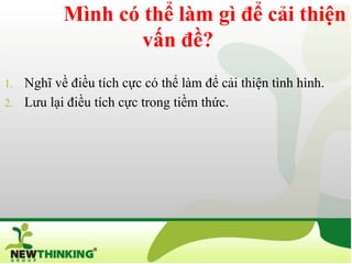 Mình có thể làm gì để cải thiện
                  vấn đề?
1. Nghĩ về điều tích cực có thể làm để cải thiện tình hình.
2. Lưu lại điều tích cực trong tiềm thức.
 