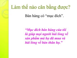 Làm thế nào cân bằng được?
      Bán hàng có “mục đích”.


      “Mục đích bán hàng của tôi
      là giúp mọi người hài lòng về
      sản phẩm mà họ đã mua và
      hài lòng về bản thân họ.”
 
