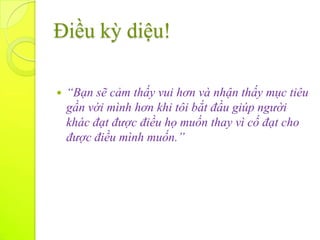 Điều kỳ diệu!

   “Bạn sẽ cảm thấy vui hơn và nhận thấy mục tiêu
    gần với mình hơn khi tôi bắt đầu giúp người
    khác đạt được điều họ muốn thay vì cố đạt cho
    được điều mình muốn.”
 