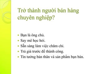 Trở thành người bán hàng
chuyên nghiệp?

   Bạn là ông chủ.
   Say mê học hỏi.
   Sẵn sàng làm việc chăm chỉ.
   Trả giá trước để thành công.
   Tin tưởng bản thân và sản phẩm bạn bán.
 