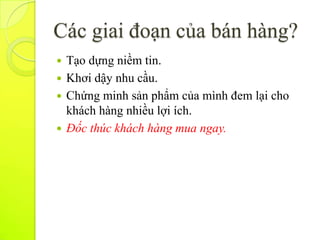 Các giai đoạn của bán hàng?
 Tạo dựng niềm tin.
 Khơi dậy nhu cầu.
 Chứng minh sản phẩm của mình đem lại cho
  khách hàng nhiều lợi ích.
 Đốc thúc khách hàng mua ngay.
 