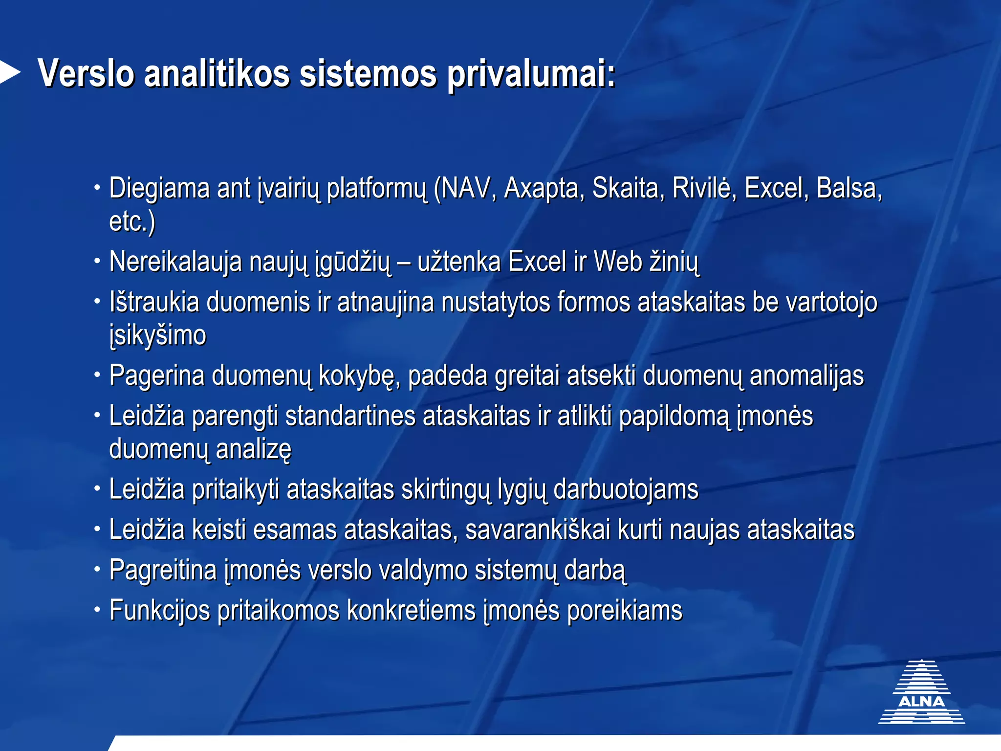 Verslo analitikos sistemos privalumai: Diegiama ant įvairių platformų (NAV, Axapta, Skaita, Rivilė, Excel, Balsa, etc.) Nereikalauja naujų įgūdžių – užtenka Excel ir Web žinių Ištraukia duomenis ir atnaujina nustatytos formos ataskaitas be vartotojo įsikyšimo Pagerina duomenų kokybę, padeda greitai atsekti duomenų anomalijas  Leidžia parengti standartines ataskaitas ir atlikti papildomą įmonės duomenų analizę  Leidžia pritaikyti ataskaitas skirtingų lygių darbuotojams Leidžia keisti esamas ataskaitas, savarankiškai kurti naujas ataskaitas Pagreitina įmonės verslo valdymo sistemų darbą Funkcijos pritaikomos konkretiems įmonės poreikiams 
