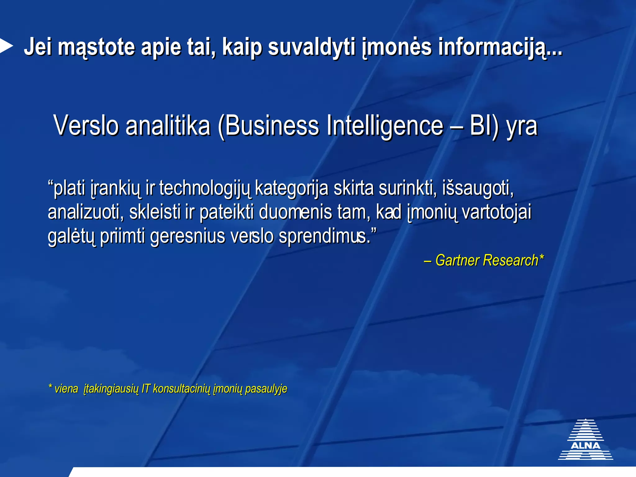 Jei mąstote apie tai, kaip suvaldyti įmonės informaciją... Verslo analitika (Business Intelligence – BI) yra “ plati įrankių ir technologijų kategorija skirta surinkti ,  išsaugoti , anal izuoti , s kleisti   ir pateikti duomenis tam, kad įmonių vartotojai galėtų priimti geresnius verslo sprendimus .” –  Gartner  Research * * viena  įtakingiausių IT konsultacinių įmonių pasaulyje 