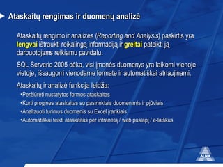 Ataskaitų rengimas ir duomenų analizė Ataskaitų rengimo ir analizės ( Reporting and Analysis ) paskirtis yra  lengvai  ištraukti reikalingą informaciją ir  greitai  pateikti ją darbuotojams reikiamu pavidalu.  SQL  Serverio 2005 d ėka, visi įmonės duomenys yra laikomi vienoje vietoje, išsaugomi vienodame formate ir automatiškai atnaujinami.  Ataskaitų ir analizė funkcija leidžia: Peržiūrėti nustatytos formos ataskaitas Kurti progines ataskaitas su pasirinktais duomenimis ir pjūviais Analizuoti turimus duomenis  su  Excel   į rankiai s Automatiškai teikti ataskaitas per intranetą / web puslapį / e-laiškus 