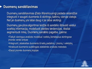 Duomenų sandėliavimas Duomenų sandėliavimas ( Data Warehousing ) padeda sklandžiai integruoti ir saugoti duomenis iš skirtingų šaltinių vienoje vietoje. Net jei duomenų yra labai daug ir jie labai skirtingi.  Duomenų gavybos algoritmai leidžia iš sandėlio ištraukti verslui svarbią informaciją, modeliuoti ateities tendencijas, tiksliai segmentuoti rinką. Duomenų sandėlio pagalba, galima: Taikyti vieningus analizės modelius/ rodiklių žemėlapius skirtingose įmonės verslo srityse Integruoti į ataskaitas duomenis iš kelių padalinių / įmonių / valstybių Analizuoti duomenis sudėtingais statistinės analizės metodais Daryti įmonės duomenų kopijas 