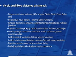 Verslo analitikos sistemos privalumai: Diegiama ant įvairių platformų (NAV, Axapta, Skaita, Rivilė, Excel, Balsa, etc.) Nereikalauja naujų įgūdžių – užtenka Excel ir Web žinių Ištraukia duomenis ir atnaujina nustatytos formos ataskaitas be vartotojo įsikyšimo Pagerina duomenų kokybę, padeda greitai atsekti duomenų anomalijas  Leidžia parengti standartines ataskaitas ir atlikti papildomą įmonės duomenų analizę  Leidžia pritaikyti ataskaitas skirtingų lygių darbuotojams Leidžia keisti esamas ataskaitas, savarankiškai kurti naujas ataskaitas Pagreitina įmonės verslo valdymo sistemų darbą Funkcijos pritaikomos konkretiems įmonės poreikiams 