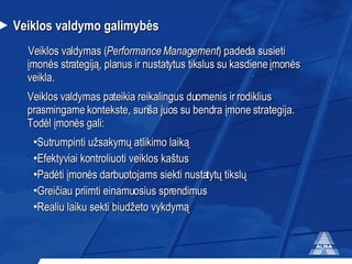 Ve iklos  valdymo galimyb ės Veiklos valdymas ( Performance  M anagement ) padeda susieti  įmonės strategiją, planus ir nustatytus tikslus su kasdiene įmonės veikla. Veiklos valdymas pateikia reikalingus duomenis ir rodiklius prasmingame kontekste, suriša juos su bendra įmone strategija. Todėl įmonės gali: Sutrumpinti užsakymų atlikimo laiką  Efektyviai kontroliuoti veiklos kaštus Padėti įmonės darbuotojams siekti nustatytų tikslų Greičiau priimti einamuosius sprendimus Realiu laiku sekti biudžeto vykdymą 