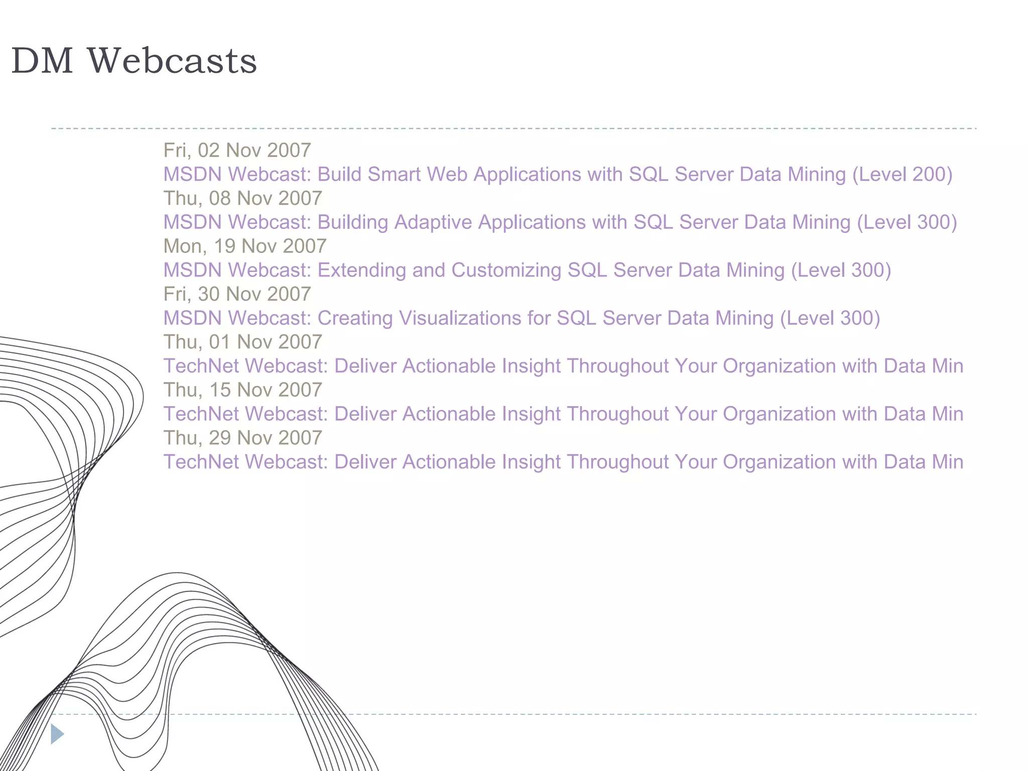 DM Webcasts Fri, 02 Nov 2007 MSDN Webcast: Build Smart Web Applications with SQL Server Data Mining (Level 200) Thu, 08 Nov 2007 MSDN Webcast: Building Adaptive Applications with SQL Server Data Mining (Level 300) Mon, 19 Nov 2007 MSDN Webcast: Extending and Customizing SQL Server Data Mining (Level 300) Fri, 30 Nov 2007 MSDN Webcast: Creating Visualizations for SQL Server Data Mining (Level 300) Thu, 01 Nov 2007 TechNet Webcast: Deliver Actionable Insight Throughout Your Organization with Data Mining (Part 1 of 3): Your First Project with SQL Server Data Mining (Level 200) Thu, 15 Nov 2007 TechNet Webcast: Deliver Actionable Insight Throughout Your Organization with Data Mining (Part 2 of 3): Understand SQL Server Data Mining Add-ins for the 2007 Office System (Level 200) Thu, 29 Nov 2007 TechNet Webcast: Deliver Actionable Insight Throughout Your Organization with Data Mining (Part 3 of 3): Use Predictive Intelligence to Create Smarter KPIs (Level 200) 