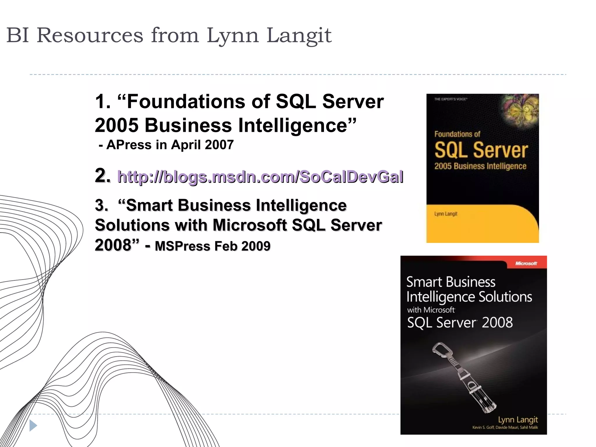 BI Resources from Lynn Langit 1. “Foundations of SQL Server 2005 Business Intelligence”  - APress in April 2007 2.   http://blogs.msdn.com/SoCalDevGal 3.   “Smart Business Intelligence Solutions with Microsoft SQL Server 2008” -  MSPress Feb 2009 