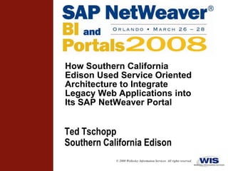 How Southern California
Edison Used Service Oriented
Architecture to Integrate
Legacy Web Applications into
Its SAP NetWeaver Portal


Ted Tschopp
Southern California Edison
            © 2008 Wellesley Information Services. All rights reserved.
 