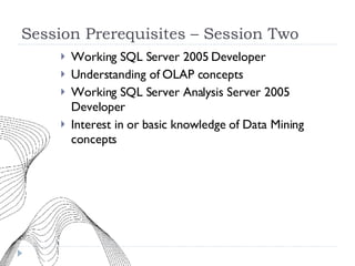 Session Prerequisites – Session Two Working SQL Server 2005 Developer Understanding of OLAP concepts Working SQL Server Analysis Server 2005 Developer Interest in or basic knowledge of Data Mining concepts 