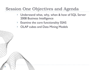 Session One Objectives and Agenda Understand what, why, when & how of SQL Server 2008 Business Intelligence Examine the core functionality SSAS OLAP cubes and Data Mining Models 