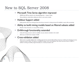 New to SQL Server 2008 Microsoft Time Series algorithm improved  ARIMA plus ARTxp method, and a blending algorithm  = better results  New prediction mode allows adding new data to time series models Holdout Support added Easily partition data into training and test sets that are stored in mining structure & available to query after processing Ability to build mining models based on filtered subsets added Results in less structures, i.e. can just filter existing Drillthrough functionality extended  makes all mining structure columns available, not just columns included in the model allows you to build more compact models Cross-validation added allows users to quickly validate their modeling approach by automatically building temporary models and evaluating accuracy measures across K folds. The feature is available through a new cross-validation tab under Accuracy Charts in BIDS, in addition to being accessible programmatically via a stored procedure call. 