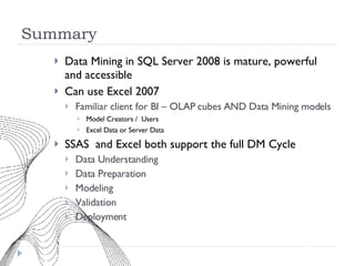 Summary Data Mining in SQL Server 2008 is mature, powerful and accessible Can use Excel 2007 Familiar client for BI – OLAP cubes AND Data Mining models Model Creators /  Users Excel Data or Server Data SSAS  and Excel both support the full DM Cycle Data Understanding Data Preparation Modeling Validation Deployment 
