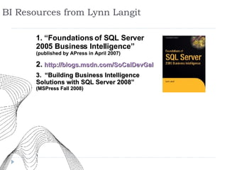 BI Resources from Lynn Langit 1. “Foundations of SQL Server 2005 Business Intelligence” (published by APress in April 2007) 2.   http://blogs.msdn.com/SoCalDevGal 3.   “Building Business Intelligence Solutions with SQL Server 2008”  (MSPress Fall 2008) 