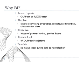 Why BI? Faster reports OLAP can be 1,000% faster Flexible click to query using pivot tables, add calculated members, create custom views Proactive ‘ discover’ patterns in data, ‘predict’ future Reduce load on OLTP source systems Scalable no manual index tuning, data de-normalization 