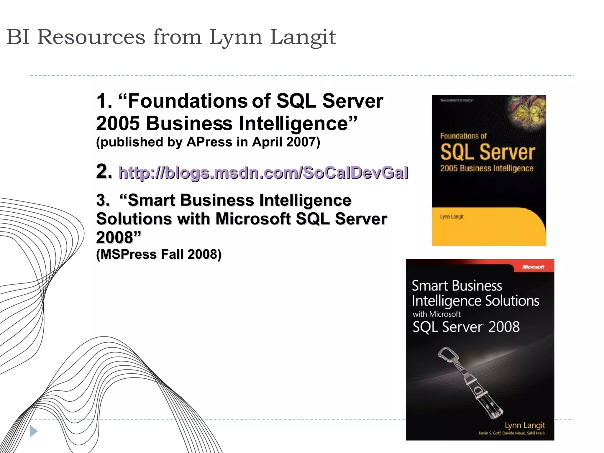 BI Resources from Lynn Langit 1. “Foundations of SQL Server 2005 Business Intelligence” (published by APress in April 2007) 2.   http://blogs.msdn.com/SoCalDevGal 3.   “Smart Business Intelligence Solutions with Microsoft SQL Server 2008”  (MSPress Fall 2008) 