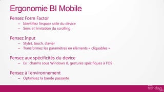 Ergonomie BI Mobile
Pensez Form Factor
    – Identifiez l’espace utile du device
    – Sens et limitation du scrolling

Pensez Input
    – Stylet, touch, clavier
    – Transformez les paramètres en éléments « cliquables »

Pensez aux spécificités du device
    – Ex : charms sous Windows 8, gestures spécifiques à l’OS

Pensez à l’environnement
    – Optimisez la bande passante
 