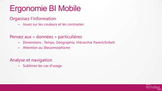 Ergonomie BI Mobile
Organisez l’information
    – Jouez sur les couleurs et les contrastes


Pensez aux « données » particulières
    – Dimensions : Temps, Géographie, Hiérarchie Parent/Enfant
    – Attention au Skeuomorphisme


Analyse et navigation
    – Sublimez les cas d’usage
 