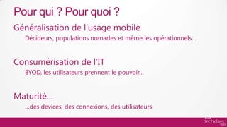 Pour qui ? Pour quoi ?
Généralisation de l’usage mobile
  Décideurs, populations nomades et même les opérationnels…


Consumérisation de l’IT
  BYOD, les utilisateurs prennent le pouvoir…


Maturité…
  …des devices, des connexions, des utilisateurs
 