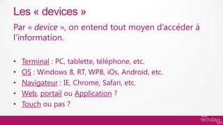 Les « devices »
Par « device », on entend tout moyen d’accéder à
l’information.

•   Terminal : PC, tablette, téléphone, etc.
•   OS : Windows 8, RT, WP8, iOs, Android, etc.
•   Navigateur : IE, Chrome, Safari, etc.
•   Web, portail ou Application ?
•   Touch ou pas ?
 