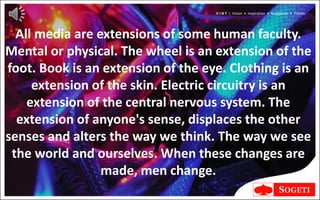 V I N T | Vision • Inspiration • Navigation • Trends




  All media are extensions of some human faculty.
Mental or physical. The wheel is an extension of the
foot. Book is an extension of the eye. Clothing is an
     extension of the skin. Electric circuitry is an
    extension of the central nervous system. The
  extension of anyone's sense, displaces the other
senses and alters the way we think. The way we see
 the world and ourselves. When these changes are
                 made, men change.
 