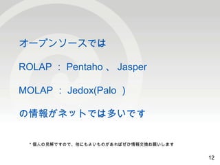12 
オープンソースでは 
ROLAP：Pentaho 、Jasper 
MOLAP：Jedox(Palo） 
の情報がネットでは多いです 
12 
＊個人の見解ですので、他にもよいものがあればぜひ情報交換お願いします 
 