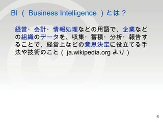 4 
BI（Business Intelligence ）とは？ 
4 
経営・会計・情報処理などの用語で、企業など 
の組織のデータを、収集・蓄積・分析・報告す 
ることで、経営上などの意思決定に役立てる手 
法や技術のこと（ja.wikipedia.org より） 
 