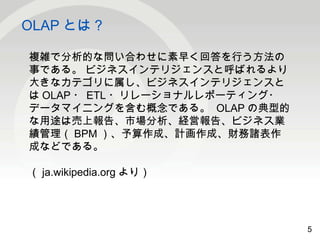 5 
OLAPとは？ 
5 
複雑で分析的な問い合わせに素早く回答を行う方法の 
事である。 ビジネスインテリジェンスと呼ばれるより 
大きなカテゴリに属し、ビジネスインテリジェンスと 
はOLAP・ETL・リレーショナルレポーティング・ 
データマイニングを含む概念である。 OLAPの典型的 
な用途は売上報告、市場分析、経営報告、ビジネス業 
績管理（BPM）、予算作成、計画作成、財務諸表作 
成などである。 
（ja.wikipedia.orgより） 
 