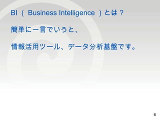 6 
BI（Business Intelligence ）とは？ 
簡単に一言でいうと、 
情報活用ツール、データ分析基盤です。 
6 
 