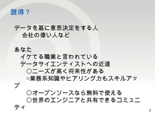 7 
誰得？ 
7 
データを基に意思決定をする人 
会社の偉い人など 
あなた 
　イケてる職業と言われている 
　データサイエンティストへの近道 
　　〇ニーズが高く将来性がある 
　　○業務系知識やヒアリング力もスキルアッ 
プ　　〇オープンソースなら無料で使える 
　　〇世界のエンジニアと共有できるコミュニ 
ティ 
 
