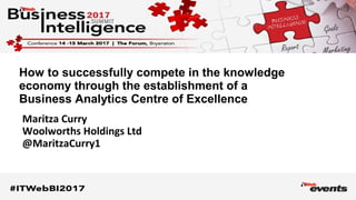 Maritza Curry
Woolworths Holdings Ltd
@MaritzaCurry1
How to successfully compete in the knowledge
economy through the establishment of a
Business Analytics Centre of Excellence
 
