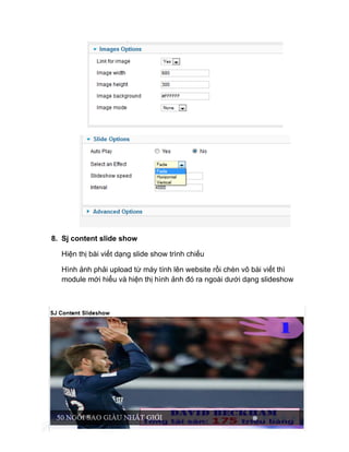 8. Sj content slide show
Hiện thị bài viết dạng slide show trình chiếu
Hình ảnh phải upload từ máy tính lên website rồi chèn vô bài viết thì
module mới hiểu và hiện thị hình ảnh đó ra ngoài dưới dạng slideshow
 