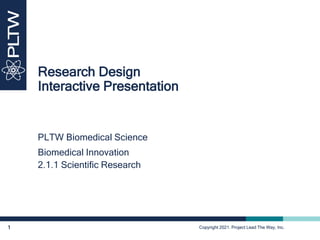 Copyright 2021. Project Lead The Way, Inc.
1
Research Design
Interactive Presentation
Copyright 2021. Project Lead The Way, Inc.
PLTW Biomedical Science
Biomedical Innovation
2.1.1 Scientific Research
 