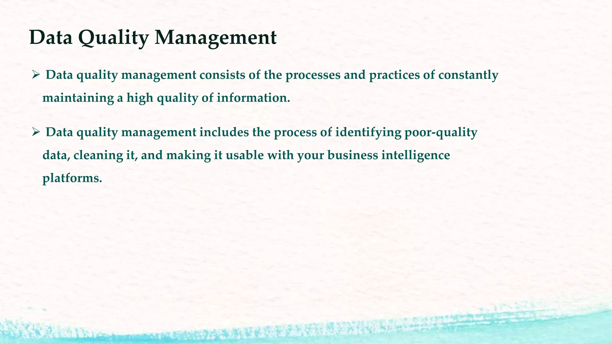 Data Quality Management
Data quality management consists of the processes and practices of constantly
maintaining a high quality of information.
Data quality management includes the process of identifying poor-quality
data, cleaning it, and making it usable with your business intelligence
platforms.