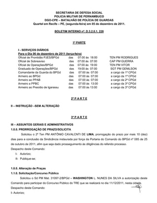 SECRETARIA DE DEFESA SOCIAL
                                 POLICIA MILITAR DE PERNAMBUCO
                           DGO-CPE – BATALHÃO DE POLÍCIA DE GUARDAS
                   Quartel em Recife – PE, (segunda-feira) em 05 de dezembro de 2011.

                                  BOLETIM INTERNO nº. D.3.2.0.1. 228


                                               1ª PARTE

      I - SERVIÇOS DIÁRIOS
      Para o Dia 06 de dezembro de 2011 (terça-feira)
      Oficial de Prontidão PJES/BPGd      das     07:00 às 18:00            TEN PM RODRIGUES
      Oficial de Sobreaviso                das 07:00 às 07:00               CAP PM GUERRA
      Oficial de Operações/BPGd            das 07:00 às 19:00               TEN PM VITOR
      Graduado de Operações/BPGd           das 19:00 às 07:00               SGT PM GENILSON
      Comandante da Guarda do BPGd         das    07:00 às 07:00             a cargo da 1ª CPGd
      Armeiro ao BPGd                      das    07:00 às 07:00             a cargo da 1ª CPGd
      Armeiro ao PPAB                      das    07:00 às 07:00             a cargo da 2ª CPGd
      Armeiro a PPBC                      das     07:00 às 13:00             a cargo da 3ª CPGd
      Armeiro ao Presídio de Igarassu     das     07:00 às 13:00             a cargo da 3ª CPGd


                                              2ª P A R T E

II – INSTRUÇÃO –SEM ALTERAÇÃO


                                              3ª P A R T E

III – ASSUNTOS GERAIS E ADMINISTRATIVOS
1.0.0. PRORROGAÇÃO DE PRAZO/SOLICITA
        Solicitou o 2º Ten PM ANTÔNIO CAVALCNTI DE LIMA, prorrogação do prazo por mais 10 (dez)
dias para a conclusão da Sindicância instaurada por força da Portaria do Comando do BPGd nº 085 de 25
de outubro de 2011, afim que seja dado prosseguimento às diligências do referido processo.
Despacho deste Comando:
    I- Autorizo;
    II- Publique-se;


1.0.0. Alteração de Praças
1.1.0. Solicitação/Concurso Público
       Solicitou o Sd PM Mat. 31097-2/BPGd – WASHINGTON L. NUNES DA SILVA a autorização deste
Comando para participar do Concurso Público do TRE que se realizará no dia 11/12/2011, nesta cidade.
Despacho deste Comando:
I- Autorizo;
 