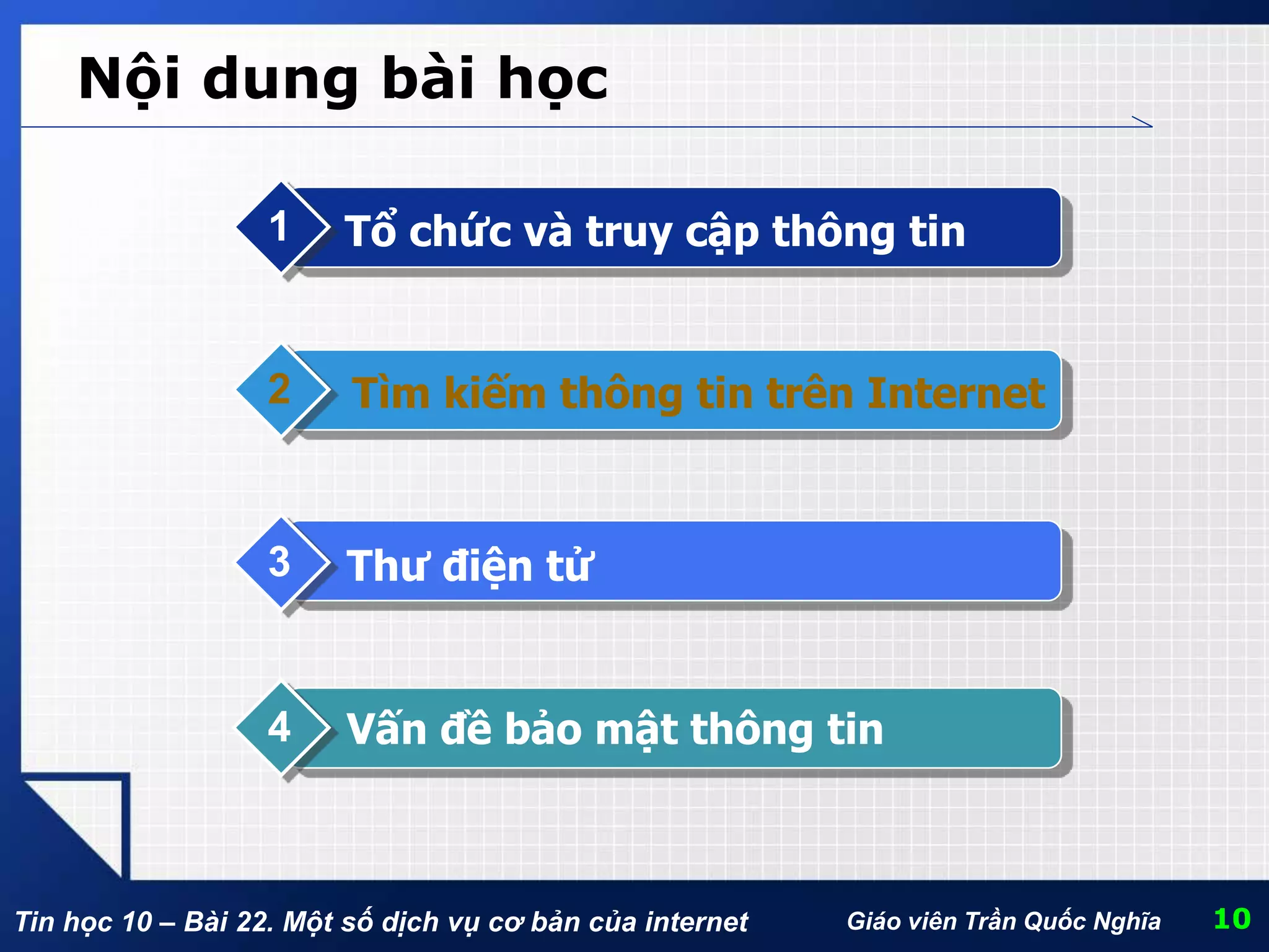 Tin học 10 – Bài 22. Một số dịch vụ cơ bản của internet Giáo viên Trần Quốc Nghĩa
Nội dung bài học
Tổ chức và truy cập thông tin1
Tìm kiếm thông tin trên Internet2
Thư điện tử3
Vấn đề bảo mật thông tin4
10
 