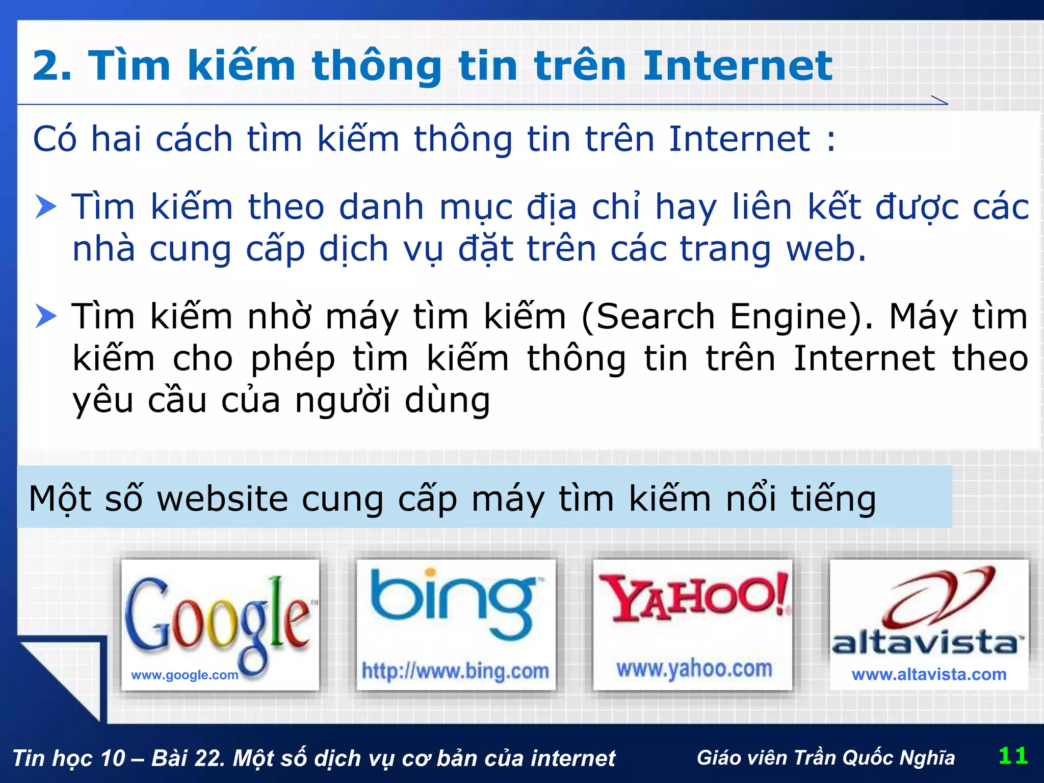 Tin học 10 – Bài 22. Một số dịch vụ cơ bản của internet
2. Tìm kiếm thông tin trên Internet
11Giáo viên Trần Quốc Nghĩa
Có hai cách tìm kiếm thông tin trên Internet :
 Tìm kiếm theo danh mục địa chỉ hay liên kết được các
nhà cung cấp dịch vụ đặt trên các trang web.
 Tìm kiếm nhờ máy tìm kiếm (Search Engine). Máy tìm
kiếm cho phép tìm kiếm thông tin trên Internet theo
yêu cầu của người dùng
Một số website cung cấp máy tìm kiếm nổi tiếng
www.google.com www.altavista.com
 