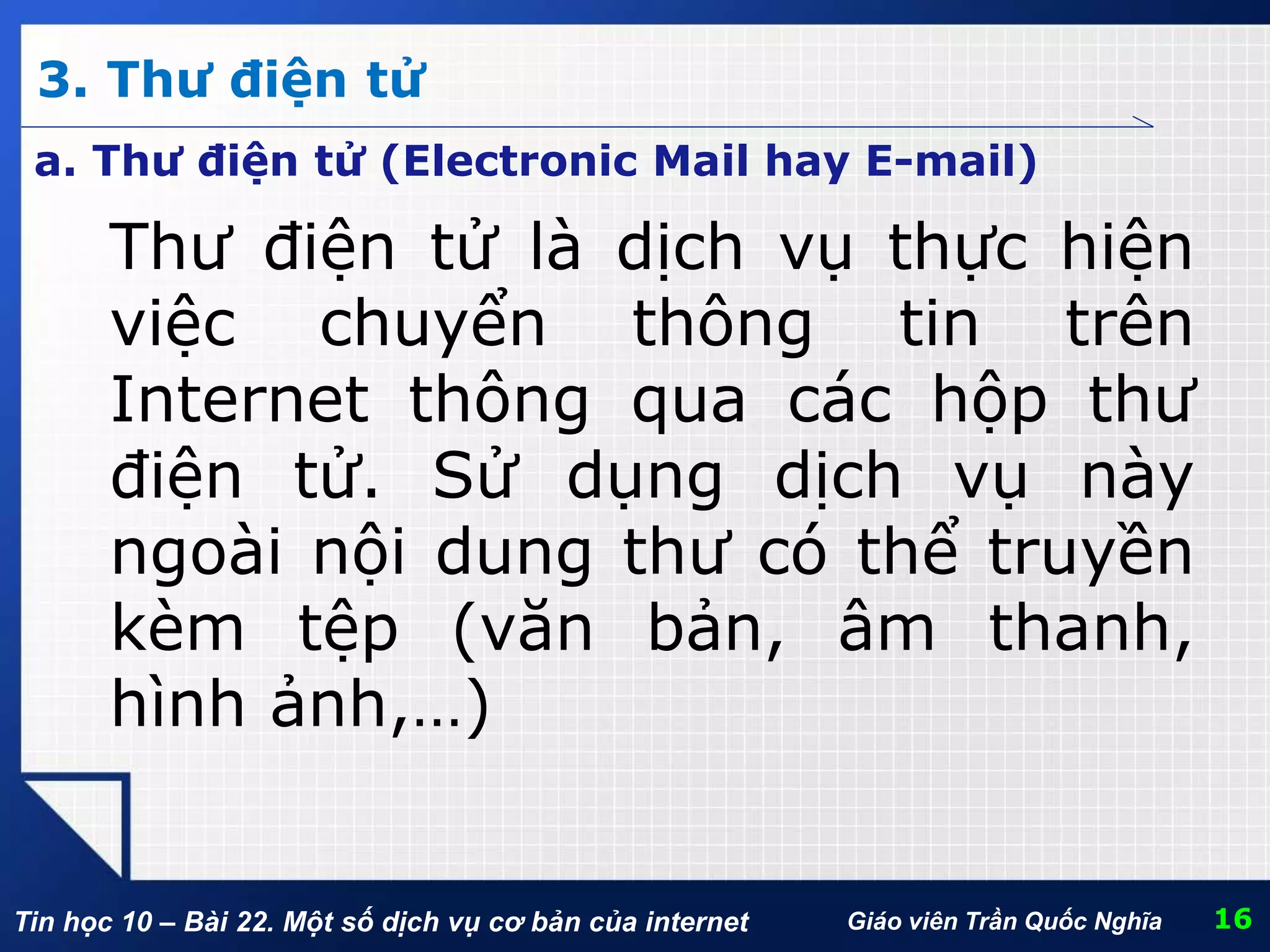 Tin học 10 – Bài 22. Một số dịch vụ cơ bản của internet
3. Thư điện tử
16Giáo viên Trần Quốc Nghĩa
Thư điện tử là dịch vụ thực hiện
việc chuyển thông tin trên
Internet thông qua các hộp thư
điện tử. Sử dụng dịch vụ này
ngoài nội dung thư có thể truyền
kèm tệp (văn bản, âm thanh,
hình ảnh,…)
a. Thư điện tử (Electronic Mail hay E-mail)
 