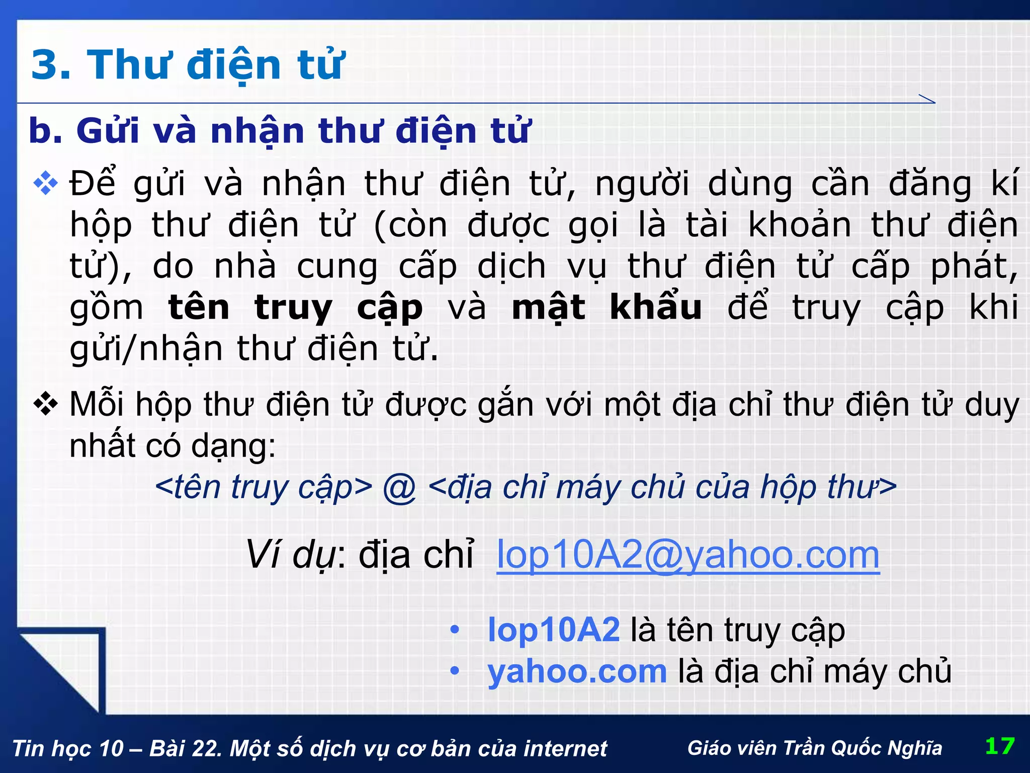 Tin học 10 – Bài 22. Một số dịch vụ cơ bản của internet
3. Thư điện tử
17Giáo viên Trần Quốc Nghĩa
b. Gửi và nhận thư điện tử
 Để gửi và nhận thư điện tử, người dùng cần đăng kí
hộp thư điện tử (còn được gọi là tài khoản thư điện
tử), do nhà cung cấp dịch vụ thư điện tử cấp phát,
gồm tên truy cập và mật khẩu để truy cập khi
gửi/nhận thư điện tử.
 Mỗi hộp thư điện tử được gắn với một địa chỉ thư điện tử duy
nhất có dạng:
<tên truy cập> @ <địa chỉ máy chủ của hộp thư>
Ví dụ: địa chỉ lop10A2@yahoo.com
• lop10A2 là tên truy cập
• yahoo.com là địa chỉ máy chủ
 